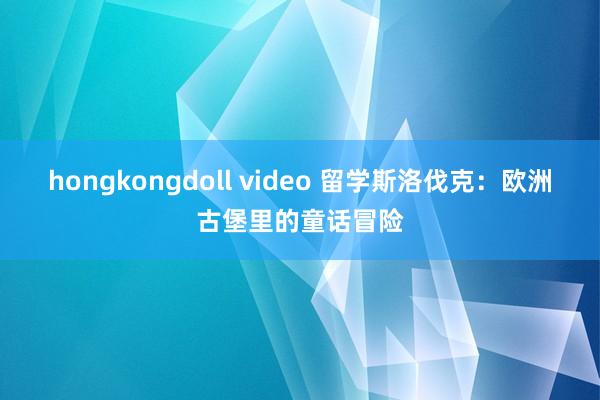 hongkongdoll video 留学斯洛伐克：欧洲古堡里的童话冒险