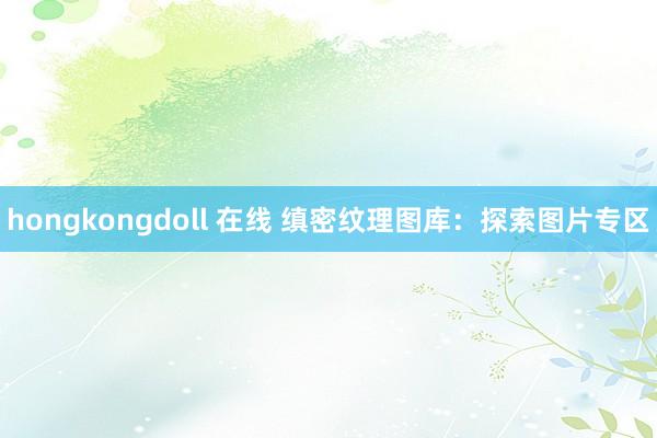 hongkongdoll 在线 缜密纹理图库：探索图片专区