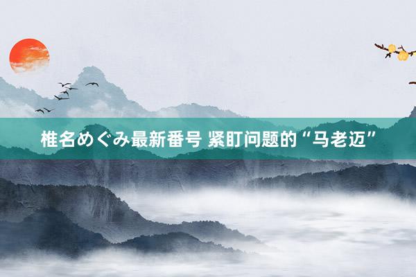 椎名めぐみ最新番号 紧盯问题的“马老迈”