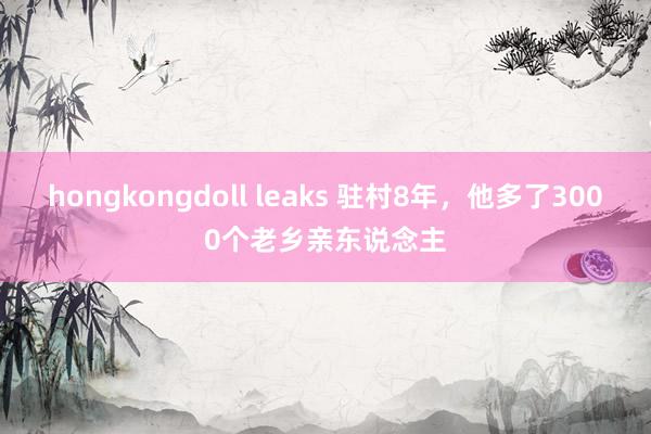 hongkongdoll leaks 驻村8年，他多了3000个老乡亲东说念主