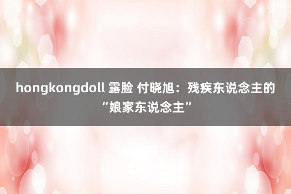 hongkongdoll 露脸 付晓旭：残疾东说念主的“娘家东说念主”