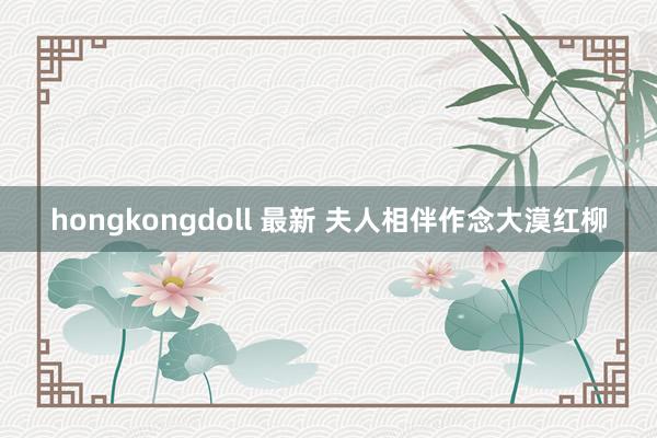 hongkongdoll 最新 夫人相伴作念大漠红柳