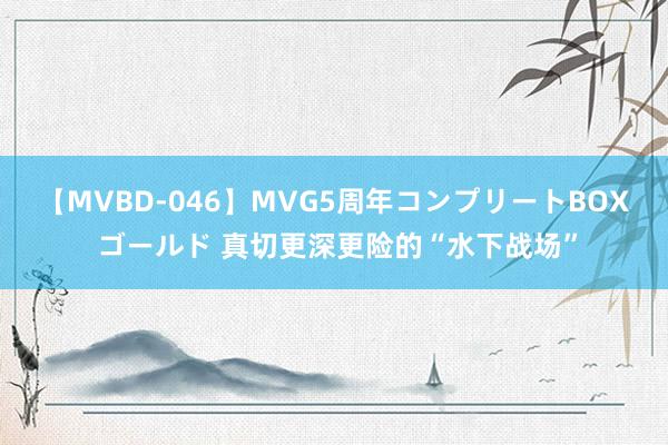 【MVBD-046】MVG5周年コンプリートBOX ゴールド 真切更深更险的“水下战场”