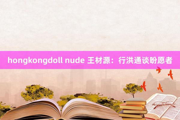 hongkongdoll nude 王材源：行洪通谈盼愿者