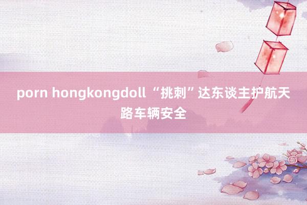 porn hongkongdoll “挑刺”达东谈主护航天路车辆安全