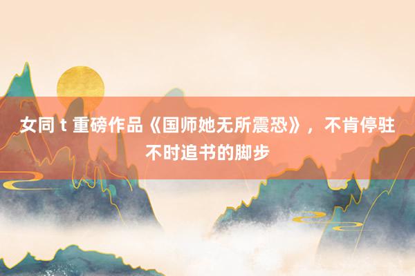 女同 t 重磅作品《国师她无所震恐》，不肯停驻不时追书的脚步