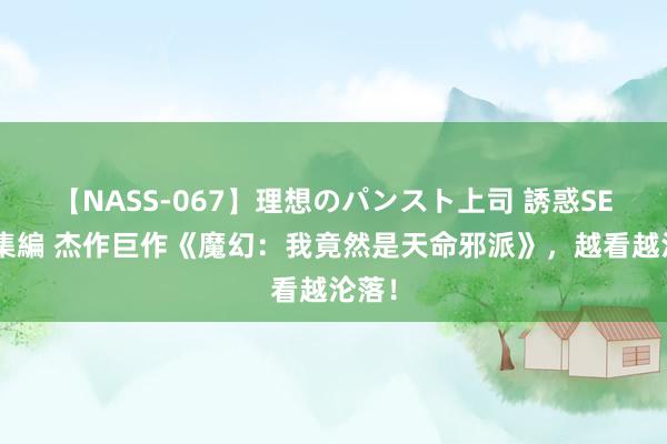 【NASS-067】理想のパンスト上司 誘惑SEX総集編 杰作巨作《魔幻：我竟然是天命邪派》，越看越沦落！