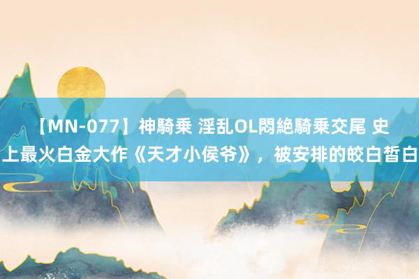 【MN-077】神騎乗 淫乱OL悶絶騎乗交尾 史上最火白金大作《天才小侯爷》，被安排的皎白皙白