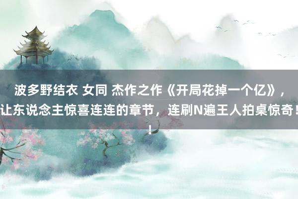 波多野结衣 女同 杰作之作《开局花掉一个亿》，让东说念主惊喜连连的章节，连刷N遍王人拍桌惊奇！