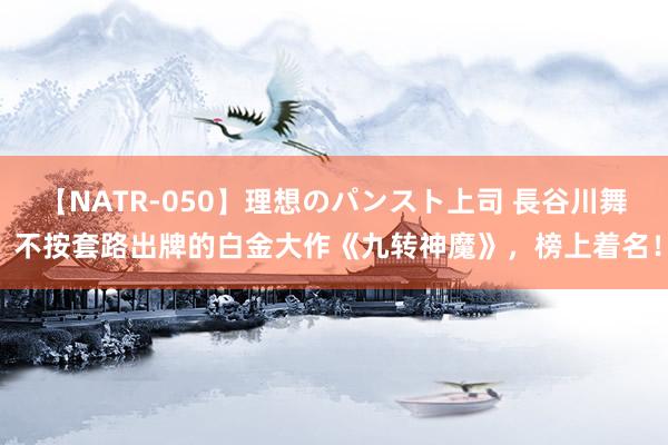 【NATR-050】理想のパンスト上司 長谷川舞 不按套路出牌的白金大作《九转神魔》，榜上着名！