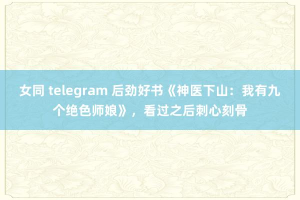 女同 telegram 后劲好书《神医下山：我有九个绝色师娘》，看过之后刺心刻骨