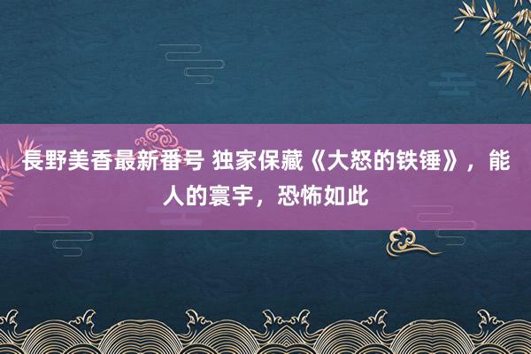 長野美香最新番号 独家保藏《大怒的铁锤》，能人的寰宇，恐怖如此