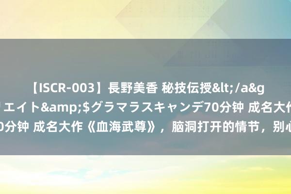 【ISCR-003】長野美香 秘技伝授</a>2011-09-08SODクリエイト&$グラマラスキャンデ70分钟 成名大作《血海武尊》，脑洞打开的情节，别心动了，众人都在追！