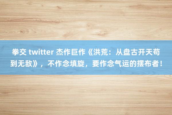 拳交 twitter 杰作巨作《洪荒：从盘古开天苟到无敌》，不作念填旋，要作念气运的摆布者！