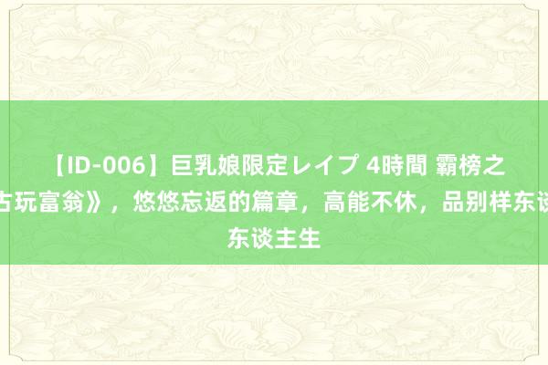 【ID-006】巨乳娘限定レイプ 4時間 霸榜之作《古玩富翁》，悠悠忘返的篇章，高能不休，品别样东谈主生