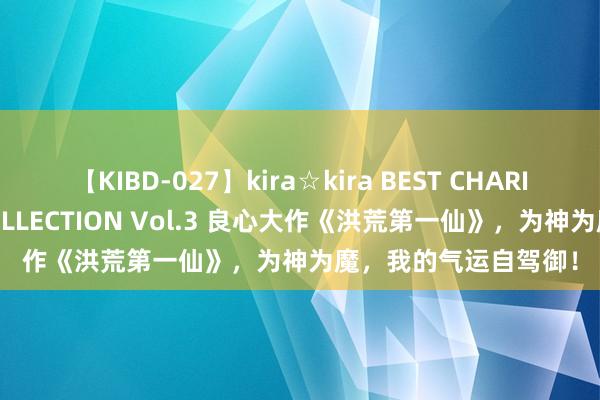 【KIBD-027】kira☆kira BEST CHARISMA☆MODEL☆COLLECTION Vol.3 良心大作《洪荒第一仙》，为神为魔，我的气运自驾御！