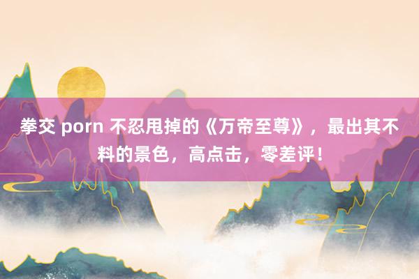 拳交 porn 不忍甩掉的《万帝至尊》，最出其不料的景色，高点击，零差评！