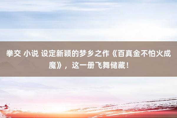 拳交 小说 设定新颖的梦乡之作《百真金不怕火成魔》，这一册飞舞储藏！