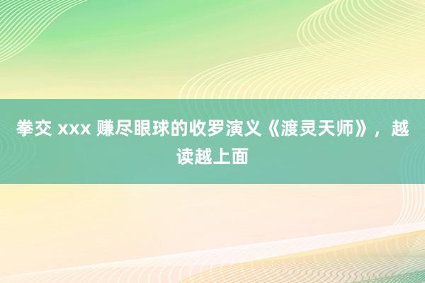 拳交 xxx 赚尽眼球的收罗演义《渡灵天师》，越读越上面