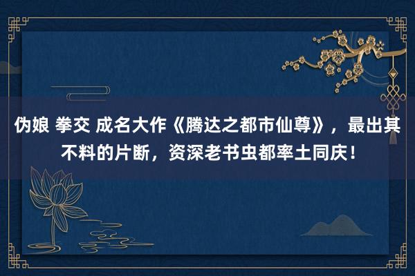 伪娘 拳交 成名大作《腾达之都市仙尊》，最出其不料的片断，资深老书虫都率土同庆！