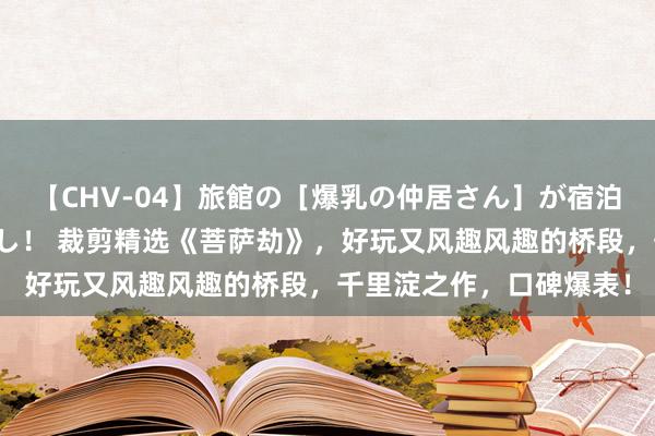 【CHV-04】旅館の［爆乳の仲居さん］が宿泊客に輪姦されナマ中出し！ 裁剪精选《菩萨劫》，好玩又风趣风趣的桥段，千里淀之作，口碑爆表！