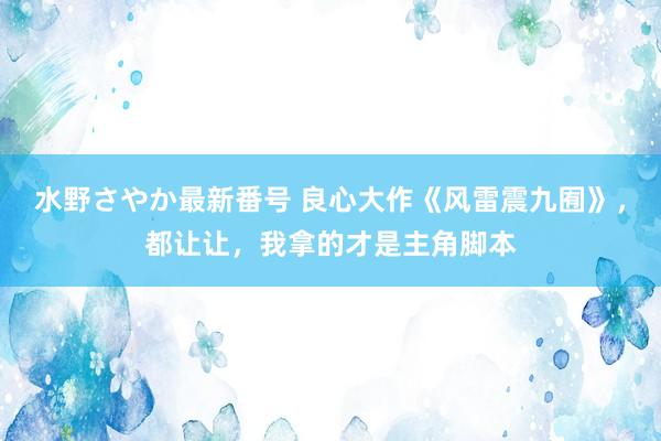 水野さやか最新番号 良心大作《风雷震九囿》，都让让，我拿的才是主角脚本