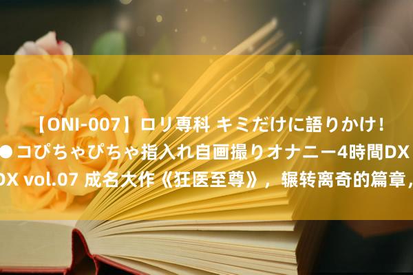 【ONI-007】ロリ専科 キミだけに語りかけ！ロリっ娘20人！オマ●コぴちゃぴちゃ指入れ自画撮りオナニー4時間DX vol.07 成名大作《狂医至尊》，辗转离奇的篇章，真的有被招引到！