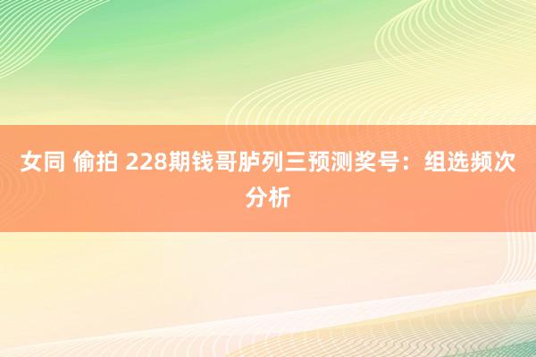 女同 偷拍 228期钱哥胪列三预测奖号：组选频次分析