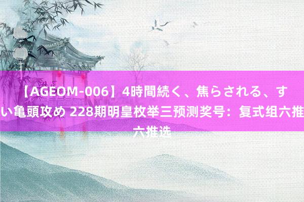 【AGEOM-006】4時間続く、焦らされる、すごい亀頭攻め 228期明皇枚举三预测奖号：复式组六推选