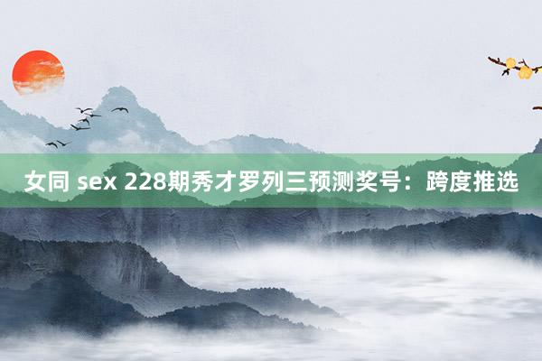 女同 sex 228期秀才罗列三预测奖号：跨度推选