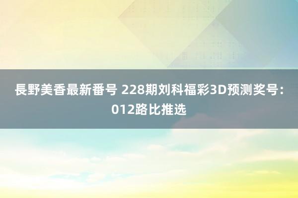 長野美香最新番号 228期刘科福彩3D预测奖号：012路比推选