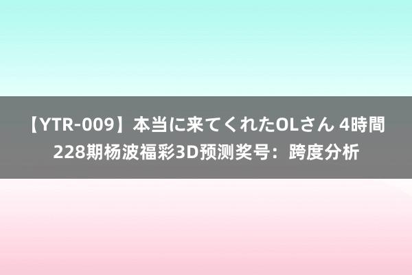 【YTR-009】本当に来てくれたOLさん 4時間 228期杨波福彩3D预测奖号：跨度分析