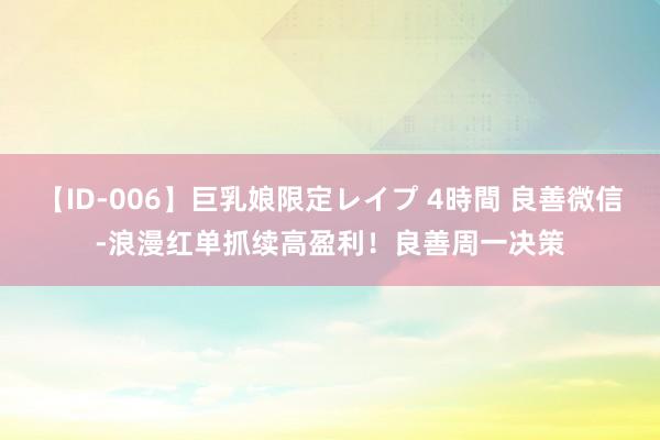 【ID-006】巨乳娘限定レイプ 4時間 良善微信-浪漫红单抓续高盈利！良善周一决策