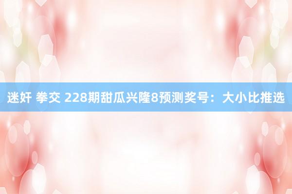 迷奸 拳交 228期甜瓜兴隆8预测奖号：大小比推选