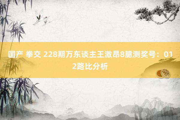 国产 拳交 228期万东谈主王激昂8臆测奖号：012路比分析