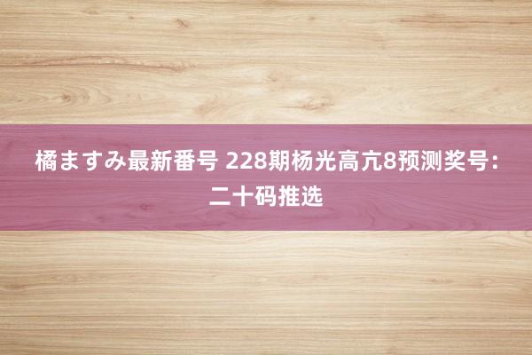 橘ますみ最新番号 228期杨光高亢8预测奖号：二十码推选