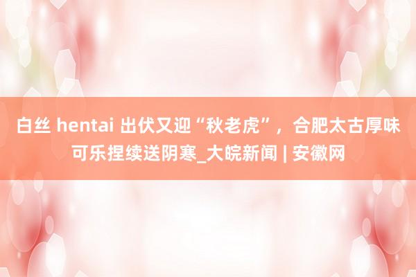 白丝 hentai 出伏又迎“秋老虎”，合肥太古厚味可乐捏续送阴寒_大皖新闻 | 安徽网