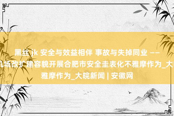 黑丝 jk 安全与效益相伴 事故与失掉同业 ——合肥新桥国外机场改扩建容貌开展合肥市安全圭表化不雅摩作为_大皖新闻 | 安徽网