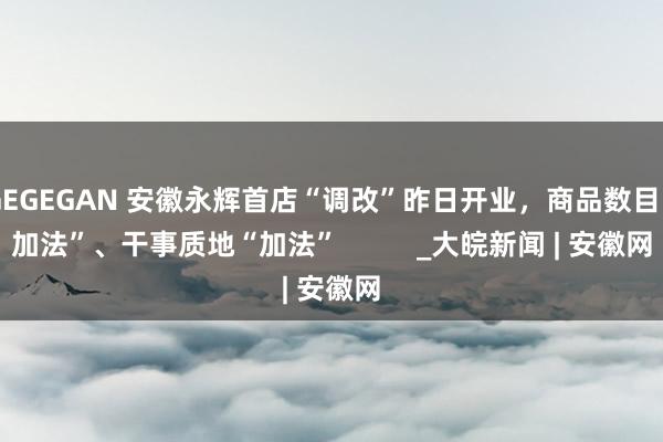 GEGEGAN 安徽永辉首店“调改”昨日开业，商品数目“加法”、干事质地“加法”          _大皖新闻 | 安徽网