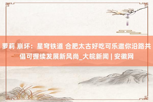 萝莉 崩坏：星穹铁道 合肥太古好吃可乐邀你沿路共倡可握续发展新风尚_大皖新闻 | 安徽网