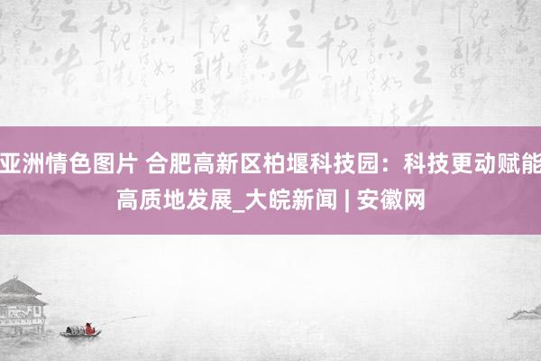 亚洲情色图片 合肥高新区柏堰科技园：科技更动赋能高质地发展_大皖新闻 | 安徽网