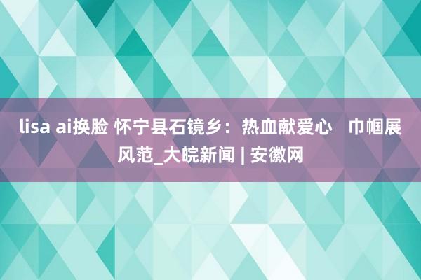 lisa ai换脸 怀宁县石镜乡：热血献爱心   巾帼展风范_大皖新闻 | 安徽网