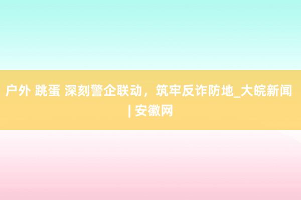 户外 跳蛋 深刻警企联动，筑牢反诈防地_大皖新闻 | 安徽网