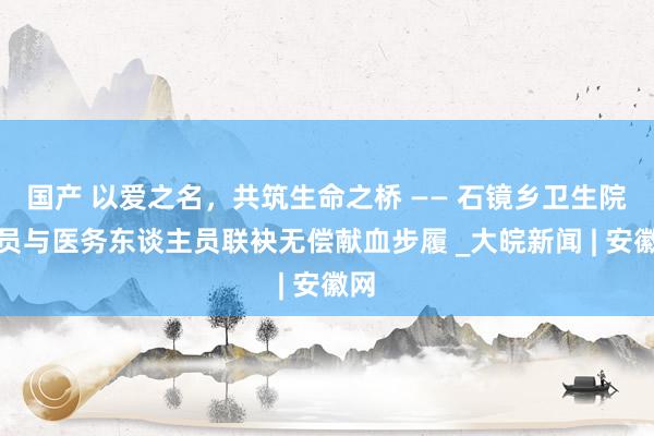 国产 以爱之名，共筑生命之桥 —— 石镜乡卫生院党员与医务东谈主员联袂无偿献血步履 _大皖新闻 | 安徽网