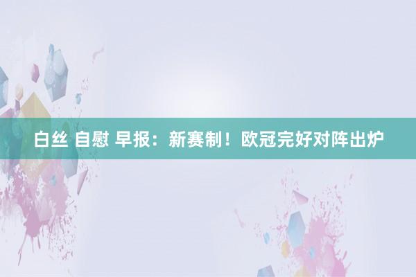 白丝 自慰 早报：新赛制！欧冠完好对阵出炉