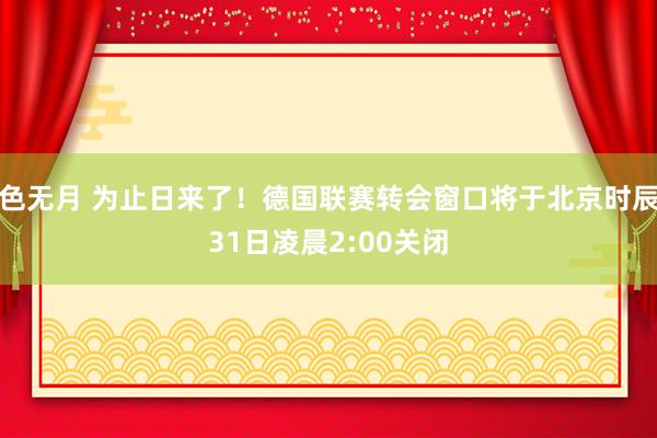 色无月 为止日来了！德国联赛转会窗口将于北京时辰31日凌晨2:00关闭