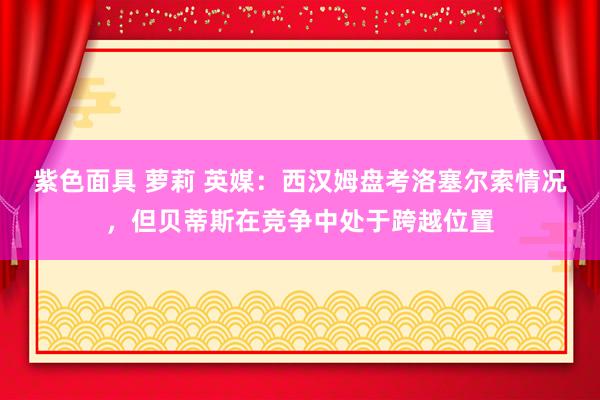 紫色面具 萝莉 英媒：西汉姆盘考洛塞尔索情况，但贝蒂斯在竞争中处于跨越位置