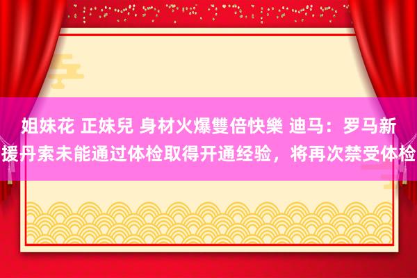 姐妹花 正妹兒 身材火爆雙倍快樂 迪马：罗马新援丹索未能通过体检取得开通经验，将再次禁受体检