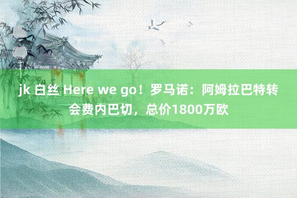 jk 白丝 Here we go！罗马诺：阿姆拉巴特转会费内巴切，总价1800万欧