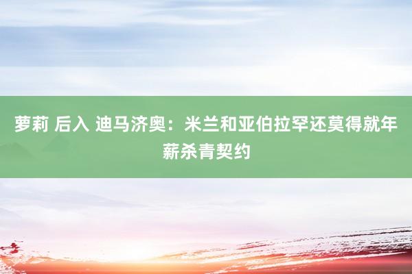 萝莉 后入 迪马济奥：米兰和亚伯拉罕还莫得就年薪杀青契约